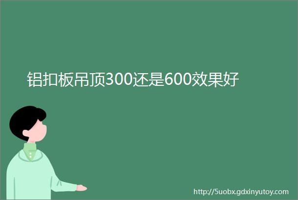 铝扣板吊顶300还是600效果好