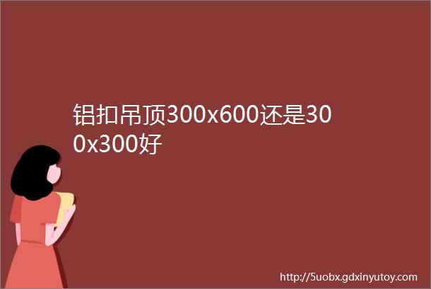 铝扣吊顶300x600还是300x300好